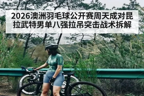 2026澳洲羽毛球公开赛周天成对昆拉武特男单八强拉吊突击战术拆解